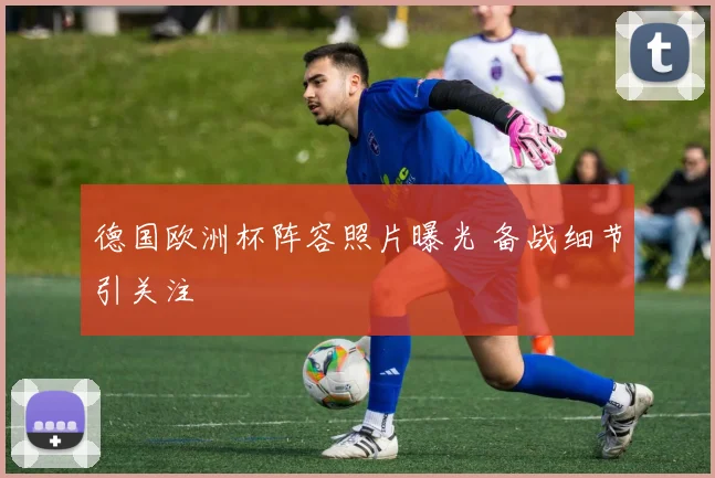 德国欧洲杯阵容照片曝光 备战细节引关注