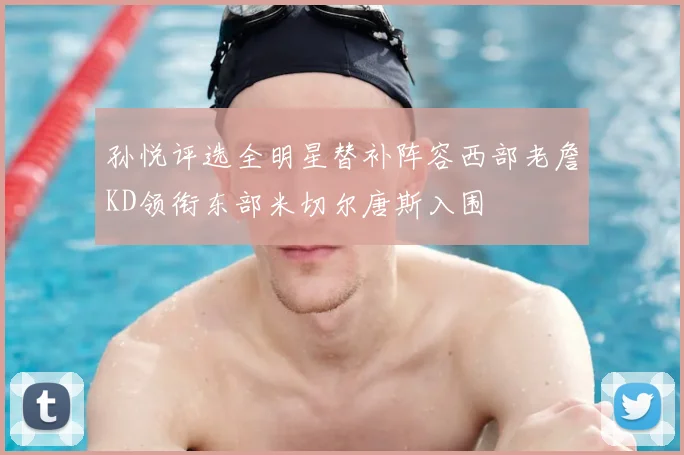 孙悦评选全明星替补阵容西部老詹KD领衔东部米切尔唐斯入围