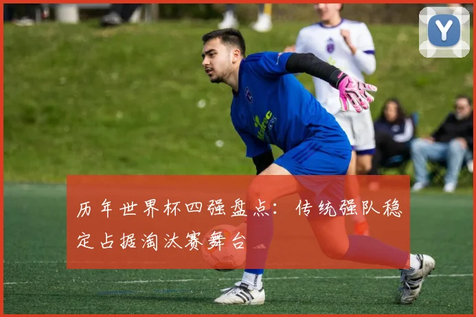 历年世界杯四强盘点：传统强队稳定占据淘汰赛舞台