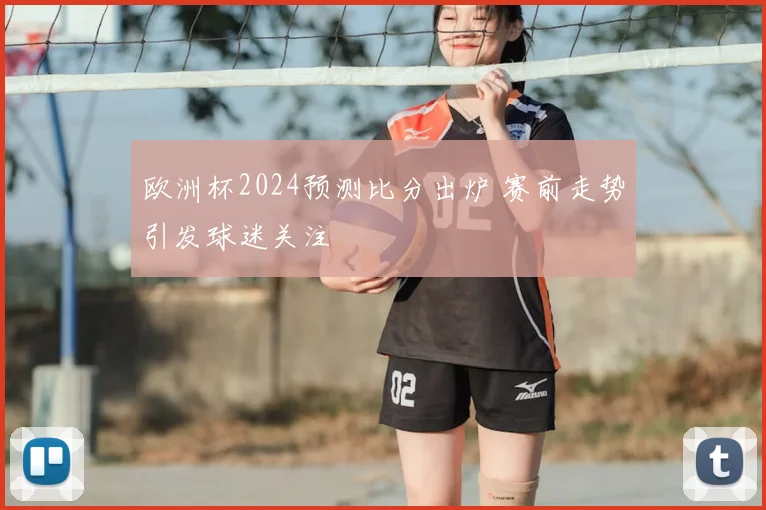 欧洲杯2024预测比分出炉 赛前走势引发球迷关注
