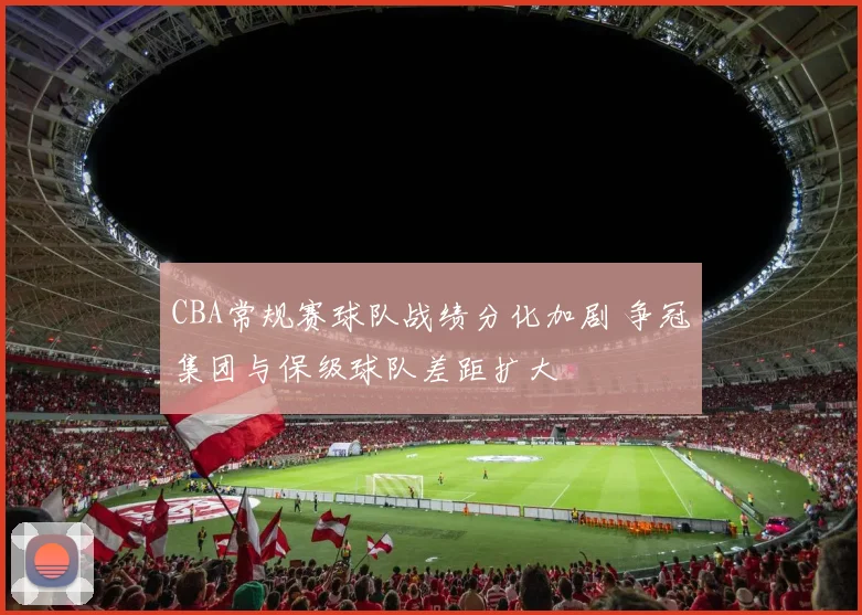 CBA常规赛球队战绩分化加剧 争冠集团与保级球队差距扩大