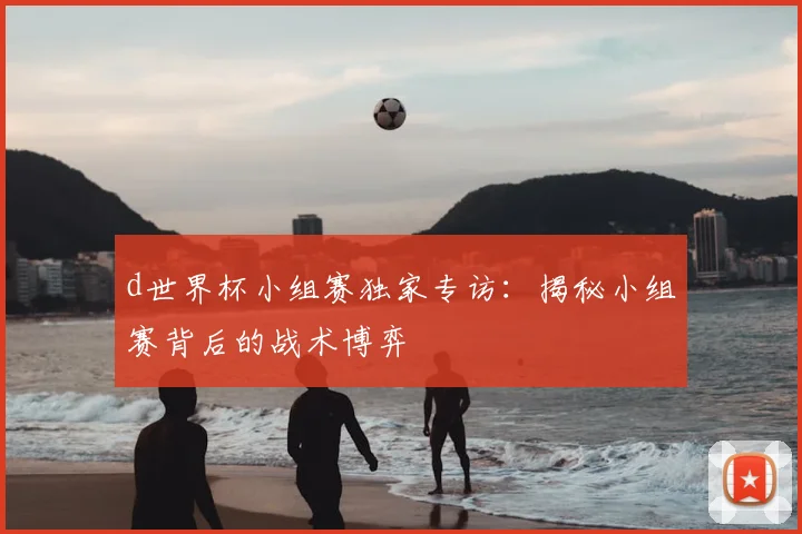 d世界杯小组赛独家专访：揭秘小组赛背后的战术博弈