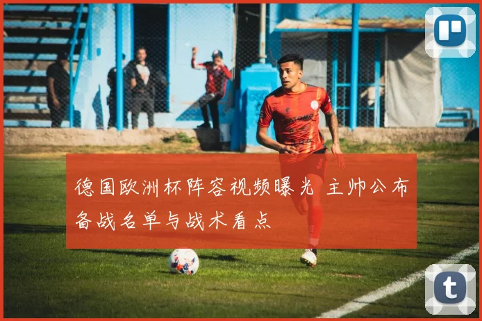 德国欧洲杯阵容视频曝光 主帅公布备战名单与战术看点