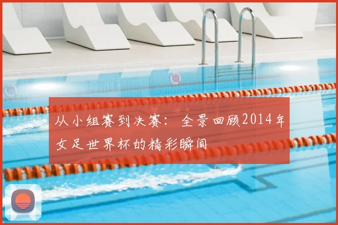 从小组赛到决赛：全景回顾2014年女足世界杯的精彩瞬间