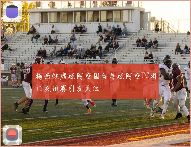 梅西缺席迈阿密国际与迈阿密FC闭门友谊赛引发关注