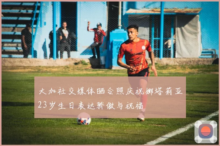 大加社交媒体晒合照庆祝娜塔莉亚23岁生日表达骄傲与祝福