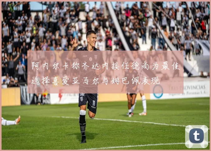阿内尔卡称齐达内接任德尚为最佳选择喜爱亚马尔与姆巴佩表现