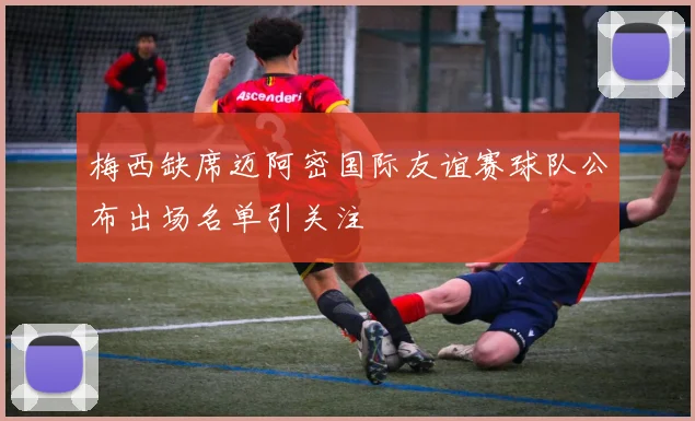 梅西缺席迈阿密国际友谊赛球队公布出场名单引关注
