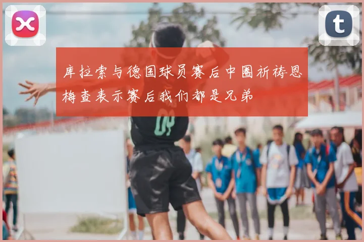 库拉索与德国球员赛后中圈祈祷恩梅查表示赛后我们都是兄弟