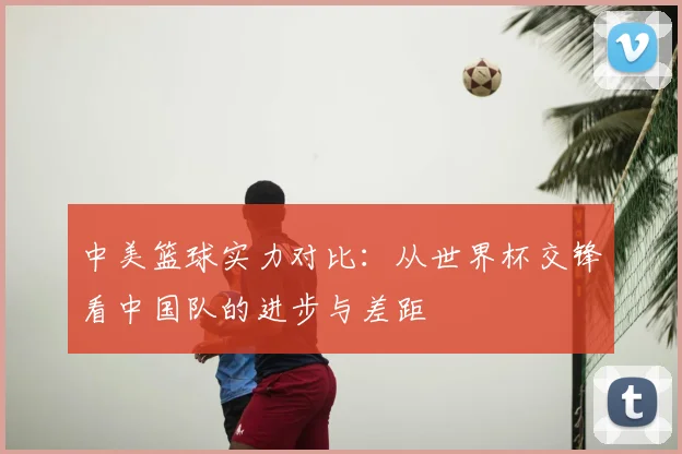 中美篮球实力对比：从世界杯交锋看中国队的进步与差距