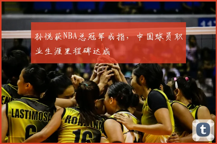 孙悦获NBA总冠军戒指，中国球员职业生涯里程碑达成