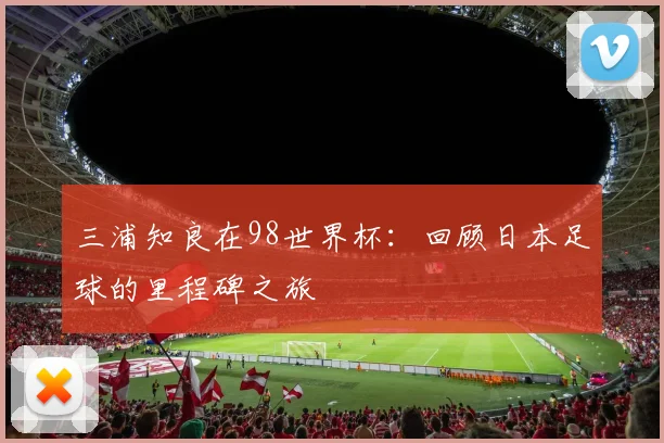 三浦知良在98世界杯：回顾日本足球的里程碑之旅