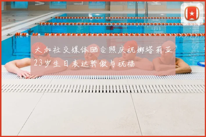 大加社交媒体晒合照庆祝娜塔莉亚23岁生日表达骄傲与祝福