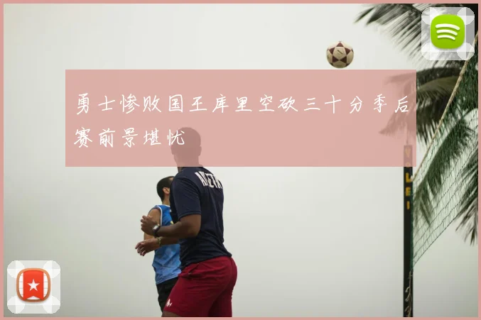 勇士惨败国王库里空砍三十分季后赛前景堪忧