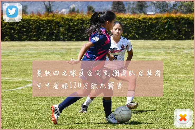 曼联四名球员合同到期离队后每周可节省超120万欧元薪资