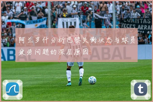阿兰罗什分析巴黎失衡状态与球员疲劳问题的深层原因