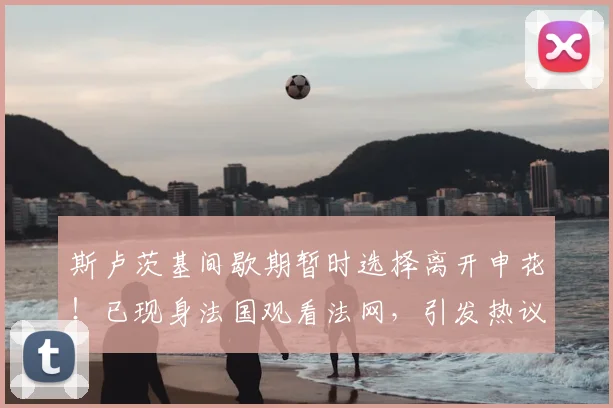 斯卢茨基间歇期暂时选择离开申花！已现身法国观看法网，引发热议_申花队_球迷_中超