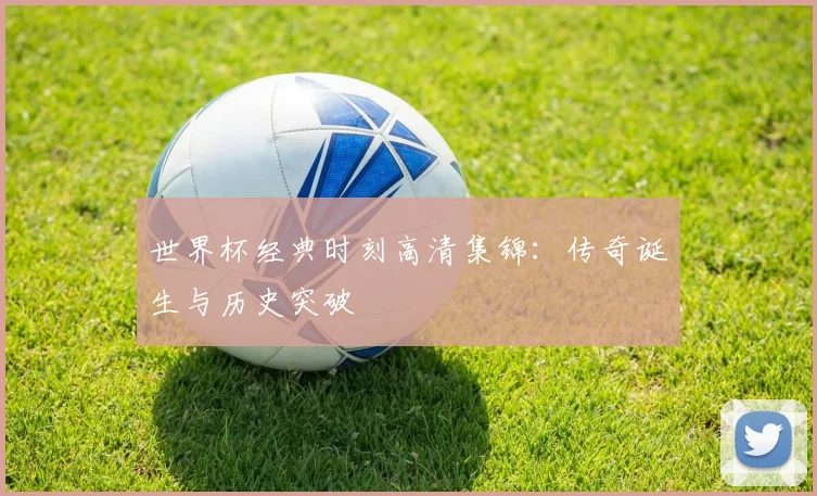 世界杯经典时刻高清集锦:传奇诞生与历史突破