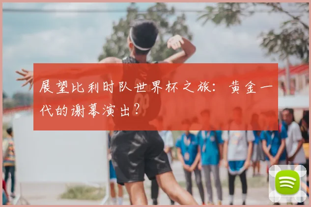 展望比利时队世界杯之旅：黄金一代的谢幕演出？