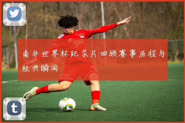 南非世界杯纪录片回顾赛事历程与经典瞬间