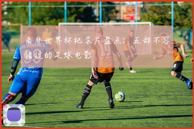 南非世界杯纪录片盘点:五部不容错过的足球电影