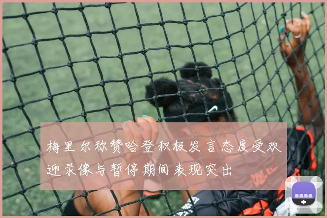梅里尔称赞哈登积极发言态度受欢迎录像与暂停期间表现突出