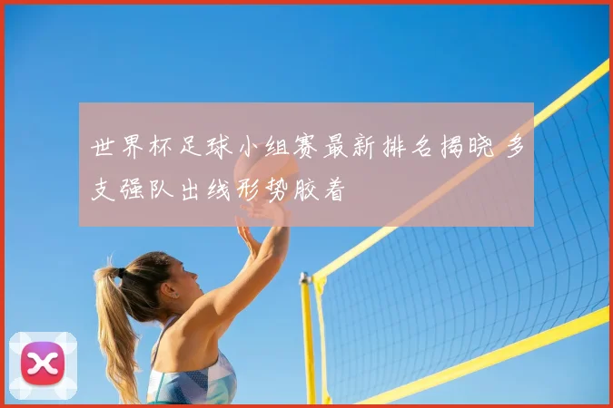 世界杯足球小组赛最新排名揭晓 多支强队出线形势胶着