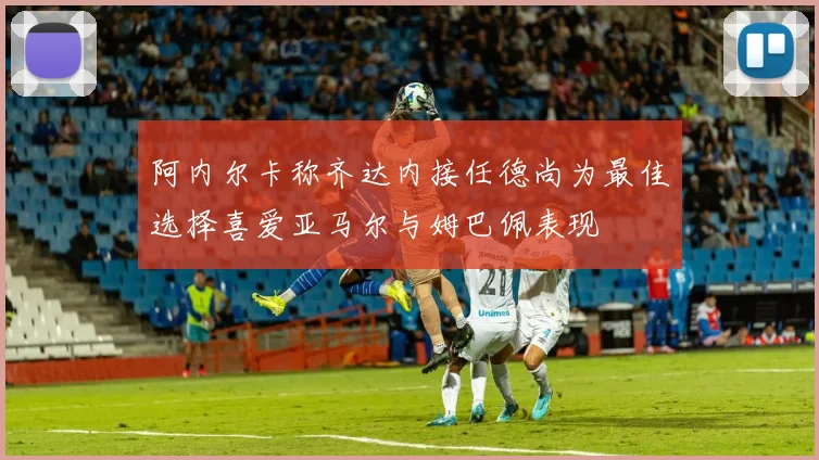 阿内尔卡称齐达内接任德尚为最佳选择喜爱亚马尔与姆巴佩表现