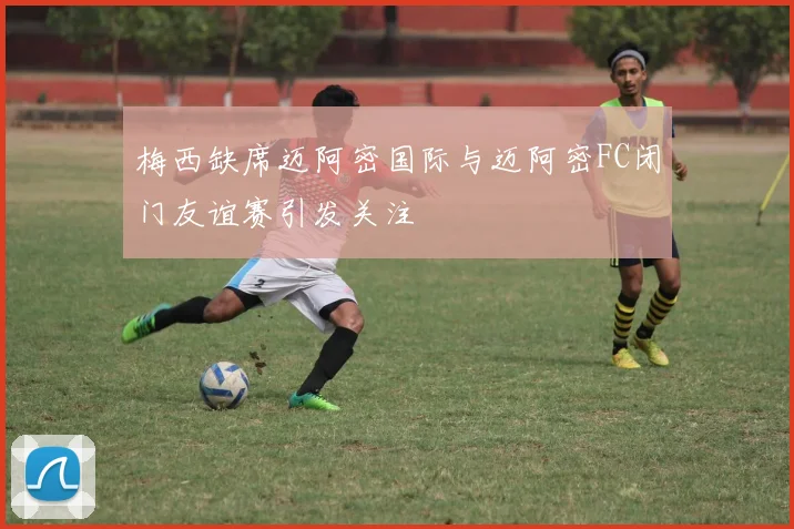梅西缺席迈阿密国际与迈阿密FC闭门友谊赛引发关注