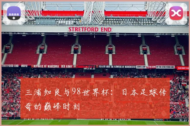三浦知良与98世界杯：日本足球传奇的巅峰时刻