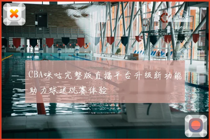 CBA咪咕完整版直播平台升级新功能助力球迷观赛体验