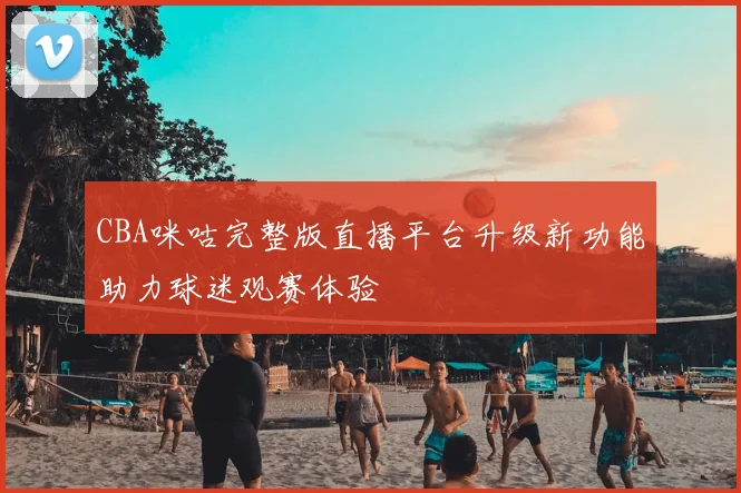CBA咪咕完整版直播平台升级新功能助力球迷观赛体验