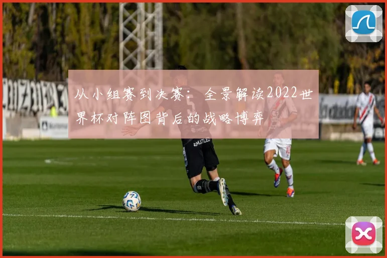 从小组赛到决赛：全景解读2022世界杯对阵图背后的战略博弈