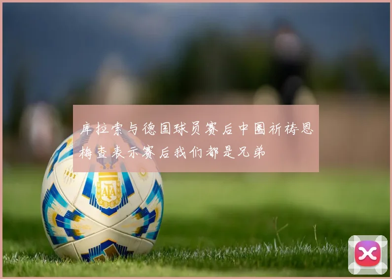 库拉索与德国球员赛后中圈祈祷恩梅查表示赛后我们都是兄弟