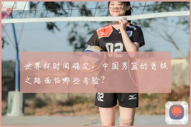 世界杯时间确定，中国男篮的晋级之路面临哪些考验？