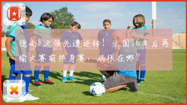 德尚8次领先遭逆转！法国16年后再输大赛前热身赛，病根在哪？