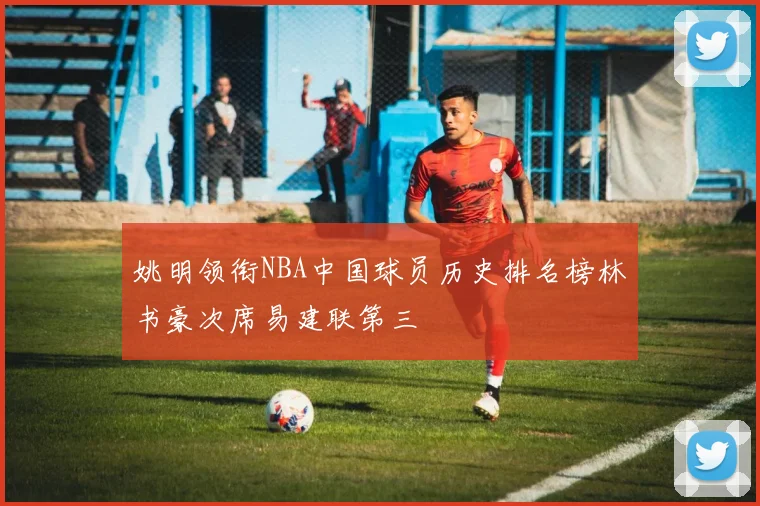 姚明领衔NBA中国球员历史排名榜林书豪次席易建联第三