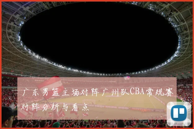 广东男篮主场对阵广州队CBA常规赛对阵分析与看点
