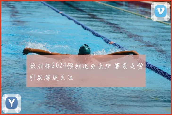 欧洲杯2024预测比分出炉 赛前走势引发球迷关注