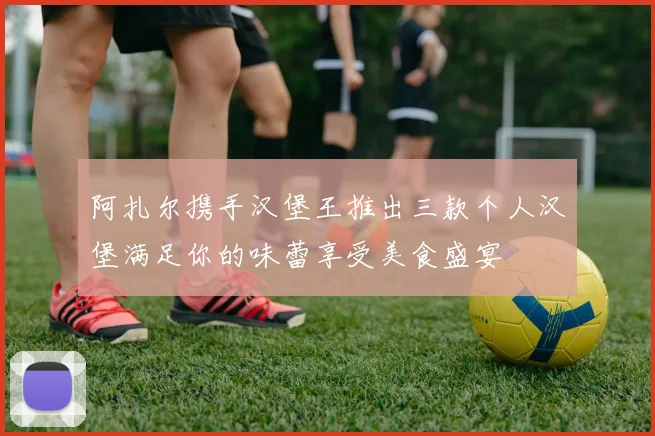 阿扎尔携手汉堡王推出三款个人汉堡满足你的味蕾享受美食盛宴