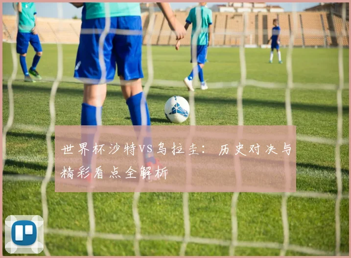 世界杯沙特vs乌拉圭：历史对决与精彩看点全解析