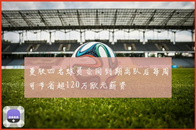 曼联四名球员合同到期离队后每周可节省超120万欧元薪资