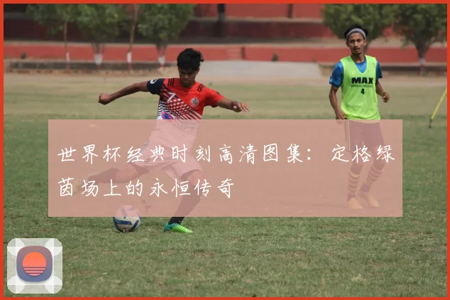 世界杯经典时刻高清图集：定格绿茵场上的永恒传奇