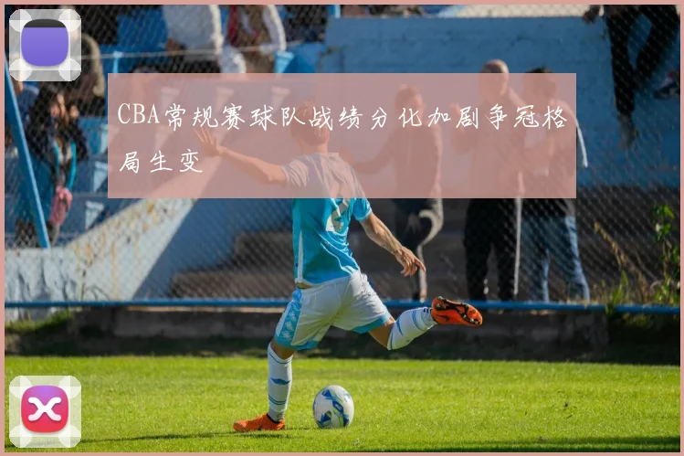 CBA常规赛球队战绩分化加剧争冠格局生变