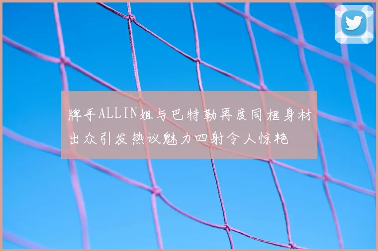 牌手ALLIN姐与巴特勒再度同框身材出众引发热议魅力四射令人惊艳