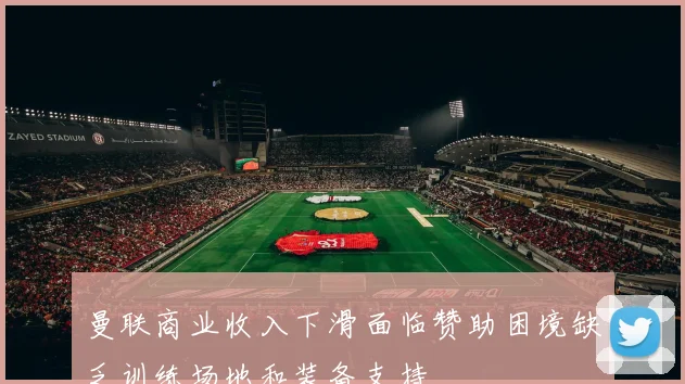曼联商业收入下滑面临赞助困境缺乏训练场地和装备支持
