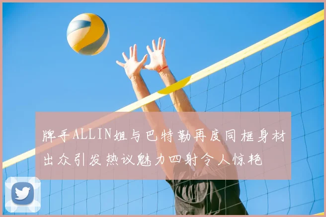 牌手ALLIN姐与巴特勒再度同框身材出众引发热议魅力四射令人惊艳
