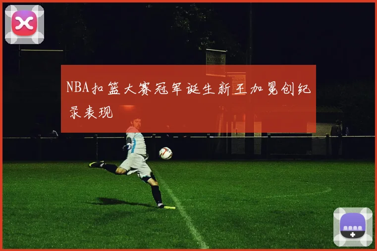 NBA扣篮大赛冠军诞生新王加冕创纪录表现