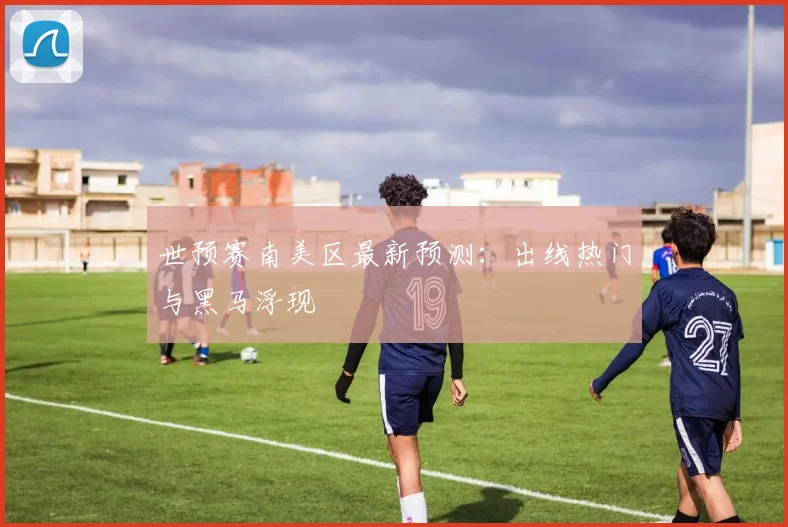 世预赛南美区最新预测:出线热门与黑马浮现