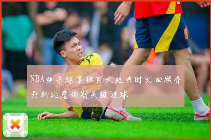 NBA绝杀球集锦百大经典时刻回顾乔丹科比詹姆斯关键进球